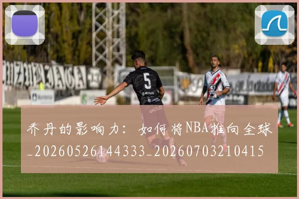 乔丹的影响力：如何将NBA推向全球_20260526144333_20260703210415