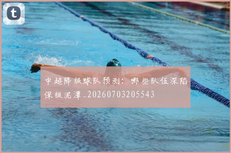 中超降级球队预测：哪些队伍深陷保级泥潭_20260703205543
