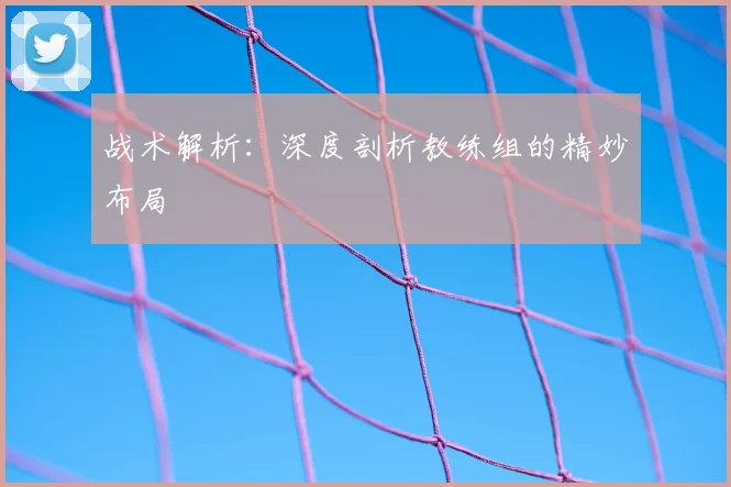 战术解析：深度剖析教练组的精妙布局
