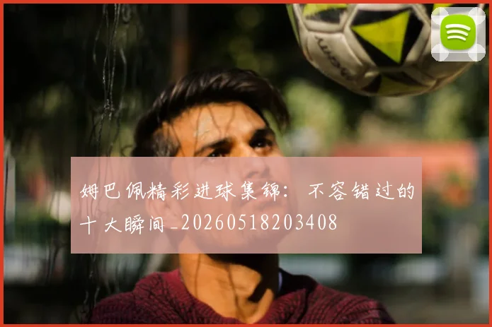 姆巴佩精彩进球集锦：不容错过的十大瞬间_20260518203408
