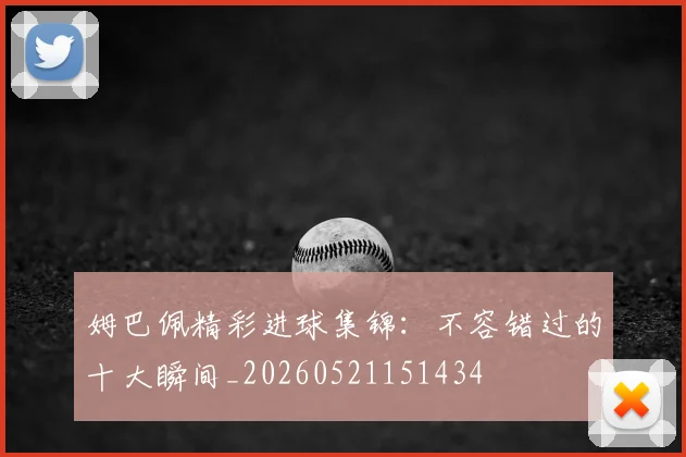 姆巴佩精彩进球集锦：不容错过的十大瞬间_20260521151434