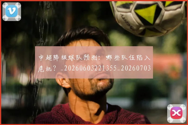 中超降级球队预测：哪些队伍陷入危机？_20260603221355_20260703205548