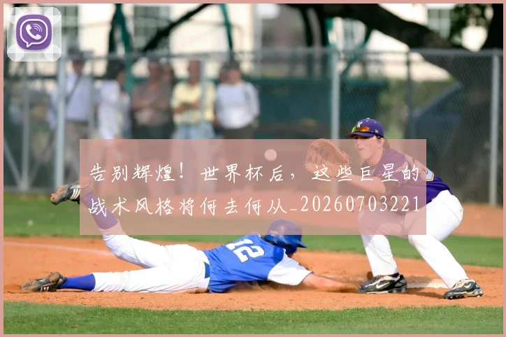 告别辉煌！世界杯后，这些巨星的战术风格将何去何从_20260703221808_20260719155127