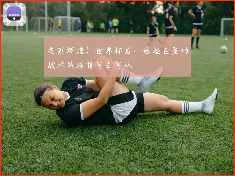 告别辉煌！世界杯后，这些巨星的战术风格将何去何从