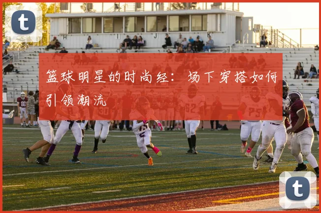 篮球明星的时尚经：场下穿搭如何引领潮流