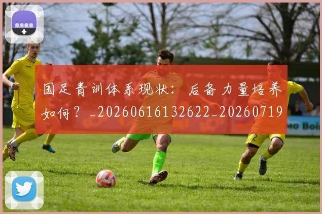 国足青训体系现状：后备力量培养如何？_20260616132622_20260719165609