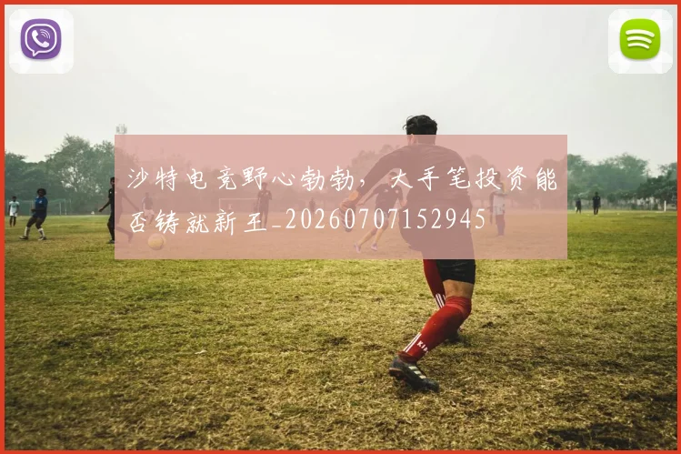 沙特电竞野心勃勃,大手笔投资能否铸就新王_20260707152945