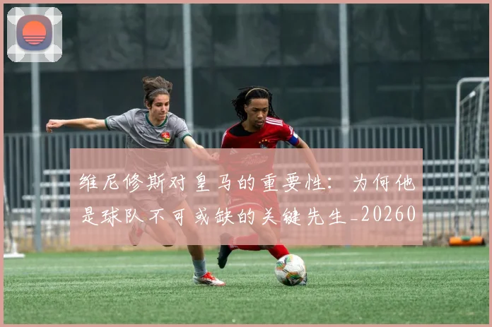 维尼修斯对皇马的重要性:为何他是球队不可或缺的关键先生_20260803143040