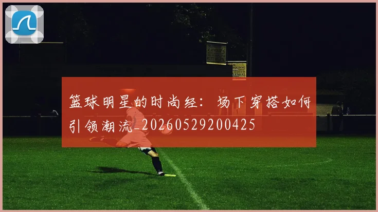 篮球明星的时尚经：场下穿搭如何引领潮流_20260529200425
