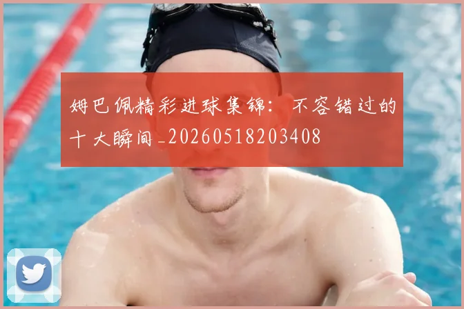 姆巴佩精彩进球集锦：不容错过的十大瞬间_20260518203408