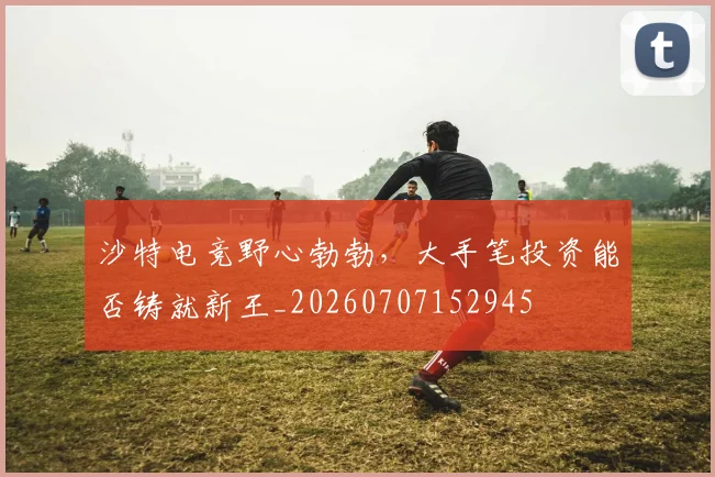沙特电竞野心勃勃，大手笔投资能否铸就新王_20260707152945