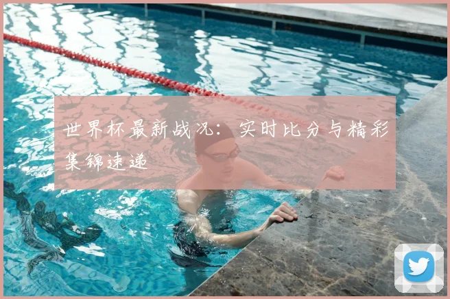 世界杯最新战况：实时比分与精彩集锦速递