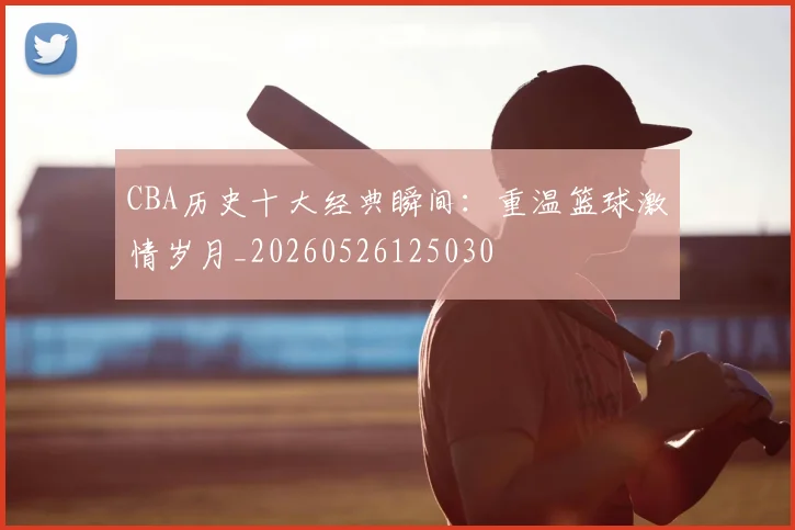CBA历史十大经典瞬间：重温篮球激情岁月_20260526125030