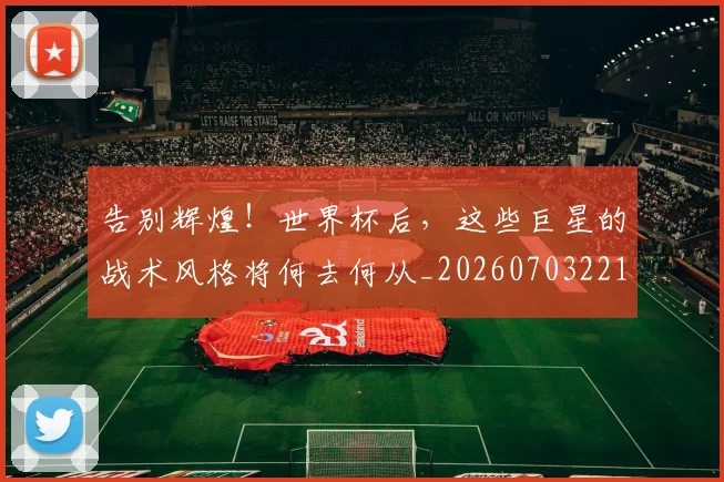 告别辉煌！世界杯后，这些巨星的战术风格将何去何从_20260703221808_20260719155127