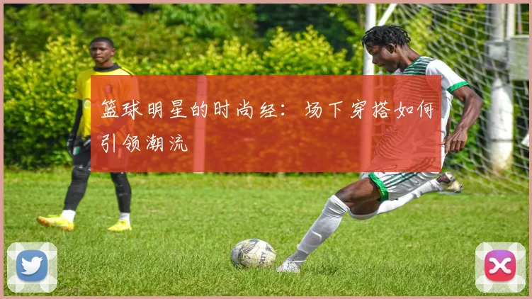篮球明星的时尚经：场下穿搭如何引领潮流