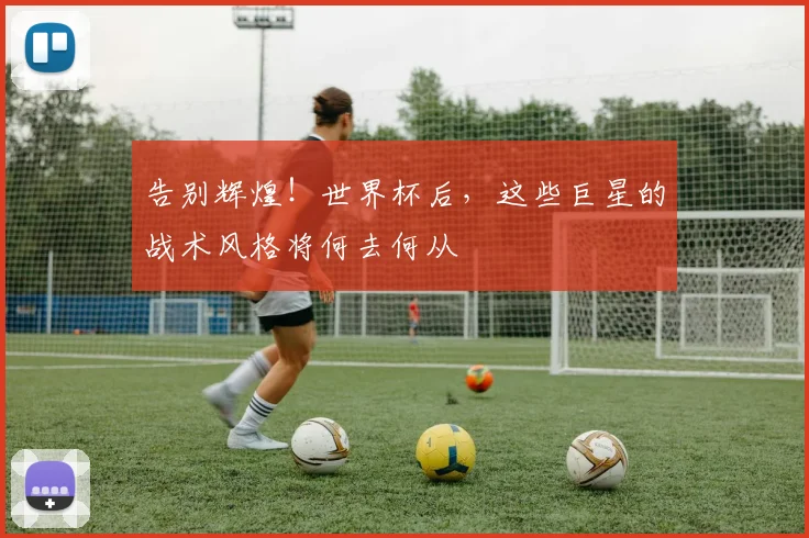 告别辉煌！世界杯后，这些巨星的战术风格将何去何从