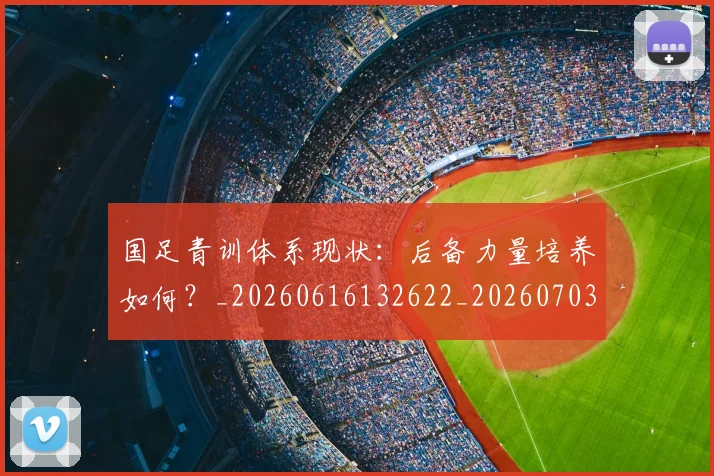 国足青训体系现状：后备力量培养如何？_20260616132622_20260703224546