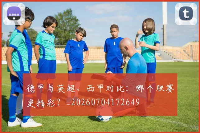 德甲与英超、西甲对比：哪个联赛更精彩？_20260704172649