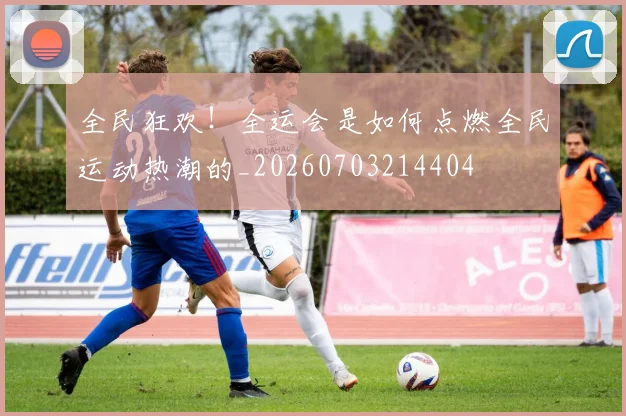 全民狂欢！全运会是如何点燃全民运动热潮的_20260703214404