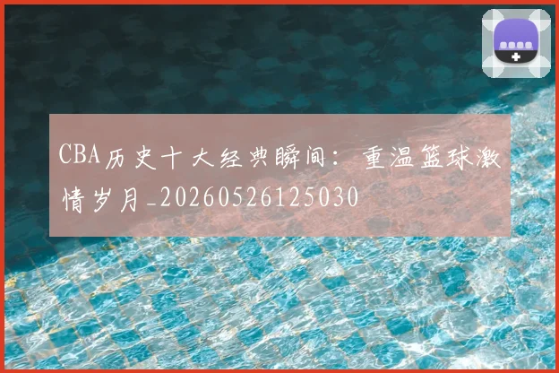 CBA历史十大经典瞬间：重温篮球激情岁月_20260526125030