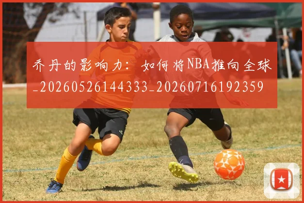 乔丹的影响力：如何将NBA推向全球_20260526144333_20260716192359
