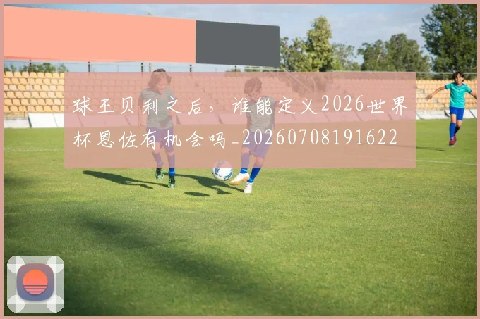 球王贝利之后，谁能定义2026世界杯恩佐有机会吗_20260708191622