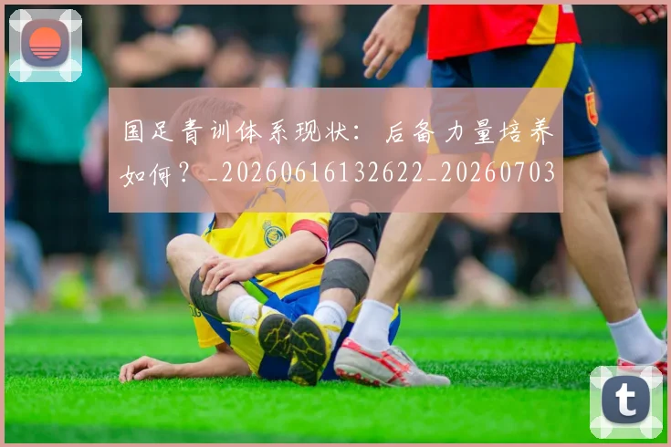 国足青训体系现状：后备力量培养如何？_20260616132622_20260703224546