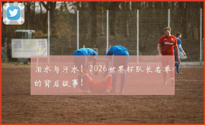 泪水与汗水！2026世界杯队长名单的背后故事！