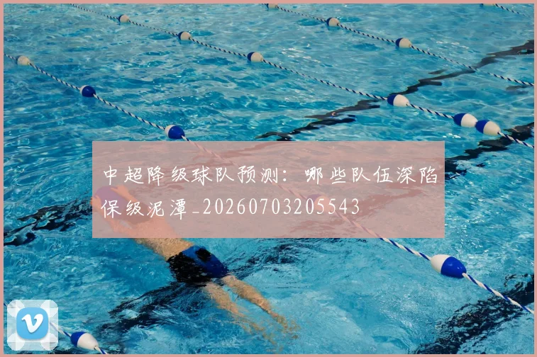 中超降级球队预测：哪些队伍深陷保级泥潭_20260703205543
