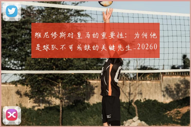 维尼修斯对皇马的重要性：为何他是球队不可或缺的关键先生_20260803143040